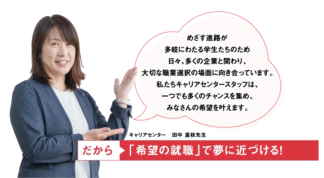 めざす進路が多岐にわたる学生たちのため日々、多くの企業と関わり、大切な職業選択の場面に向き合っています。私たちキャリアセンタースタッフは、一つでも多くのチャンスを集め、みなさんの希望を叶えます。